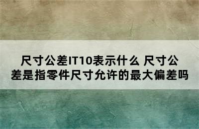 尺寸公差IT10表示什么 尺寸公差是指零件尺寸允许的最大偏差吗